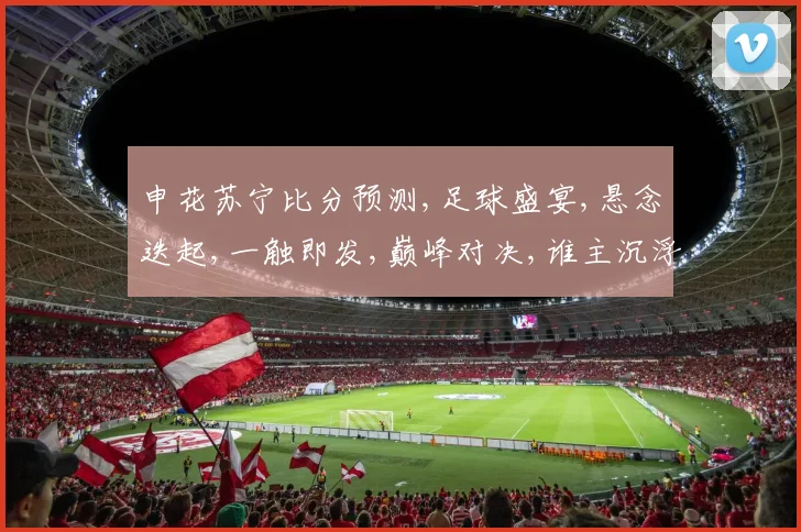 申花苏宁比分预测,足球盛宴,悬念迭起,一触即发,巅峰对决,谁主沉浮