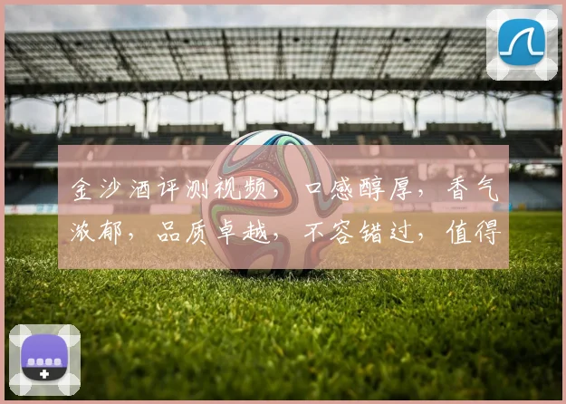 金沙酒评测视频，口感醇厚，香气浓郁，品质卓越，不容错过，值得一看