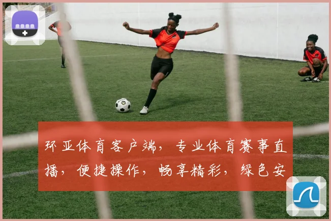 环亚体育客户端，专业体育赛事直播，便捷操作，畅享精彩，绿色安全，值得信赖，快来体验