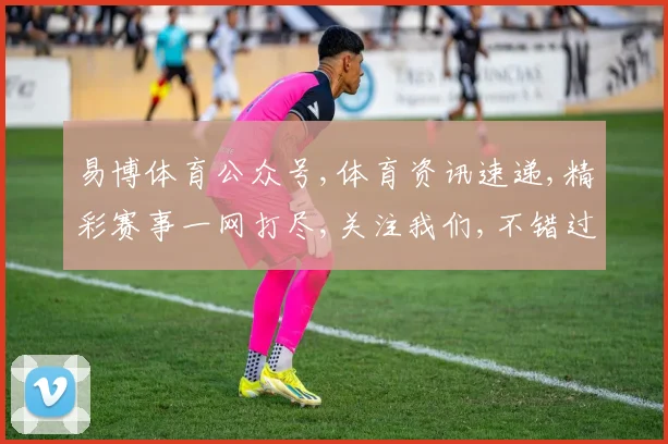 易博体育公众号,体育资讯速递,精彩赛事一网打尽,关注我们,不错过每一刻