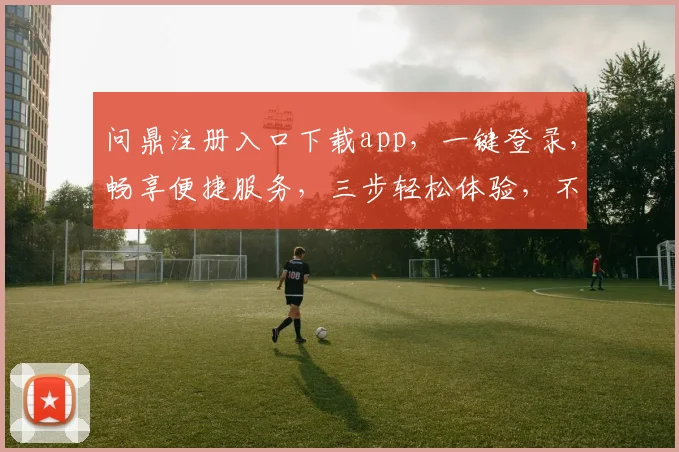 问鼎注册入口下载app，一键登录，畅享便捷服务，三步轻松体验，不容错过