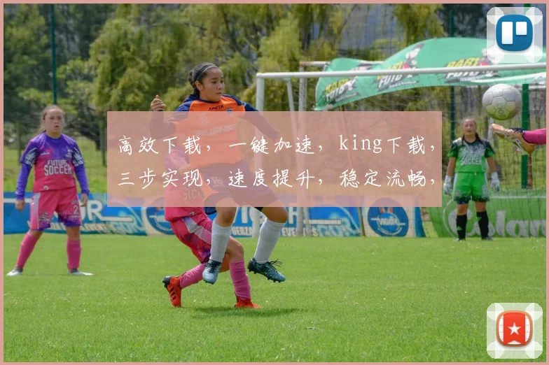 高效下载，一键加速，king下载，三步实现，速度提升，稳定流畅，体验升级，轻松拥有