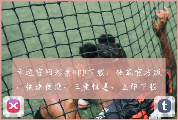 幸运官网彩票app下载，独家官方版，快速便捷，三重惊喜，立即下载体验