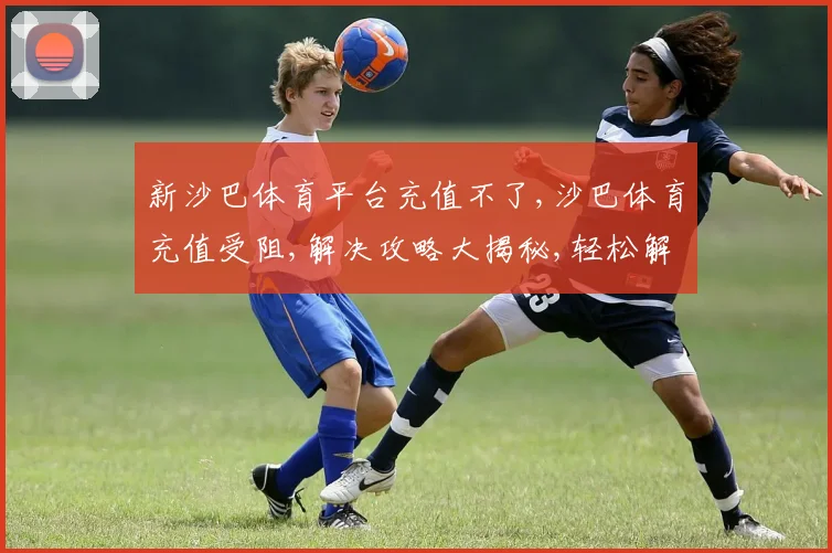 新沙巴体育平台充值不了,沙巴体育充值受阻,解决攻略大揭秘,轻松解决烦恼